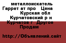 металлоискатель Гаррет ат-про › Цена ­ 32 000 - Курская обл., Курчатовский р-н, Курчатов г. Другое » Продам   